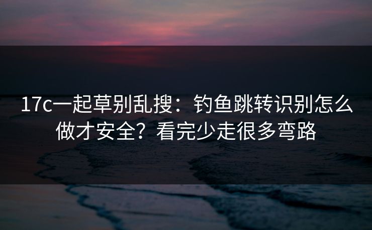 17c一起草别乱搜：钓鱼跳转识别怎么做才安全？看完少走很多弯路