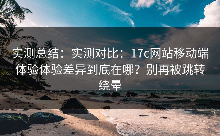 实测总结：实测对比：17c网站移动端体验体验差异到底在哪？别再被跳转绕晕