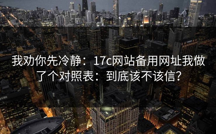 我劝你先冷静：17c网站备用网址我做了个对照表：到底该不该信？