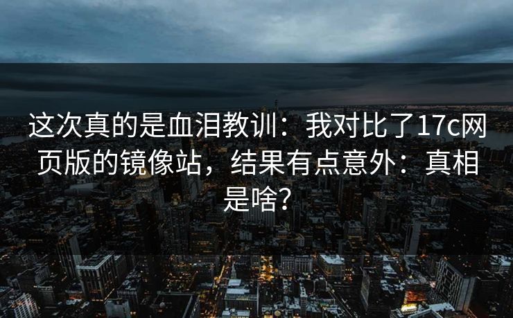 这次真的是血泪教训：我对比了17c网页版的镜像站，结果有点意外：真相是啥？
