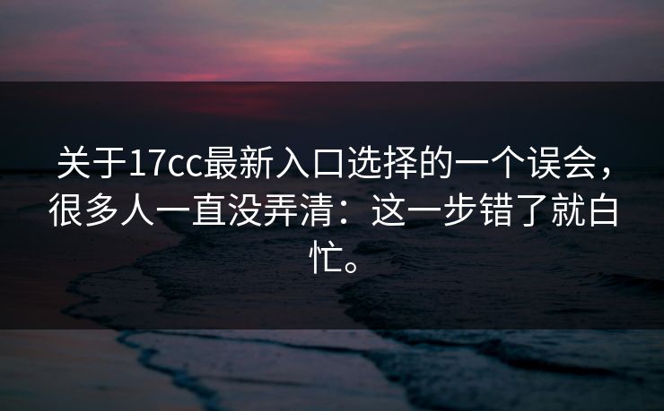 关于17cc最新入口选择的一个误会，很多人一直没弄清：这一步错了就白忙。