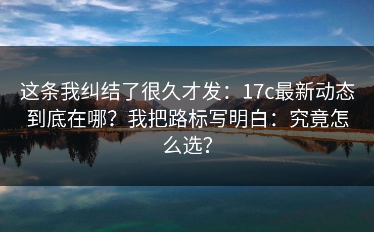 这条我纠结了很久才发：17c最新动态到底在哪？我把路标写明白：究竟怎么选？