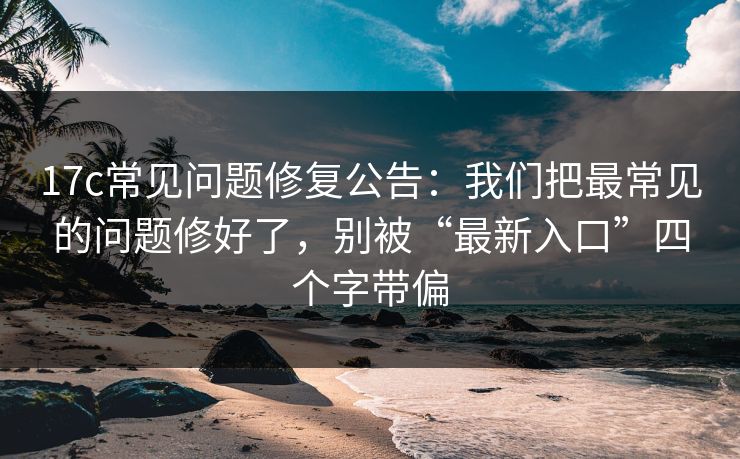 17c常见问题修复公告：我们把最常见的问题修好了，别被“最新入口”四个字带偏