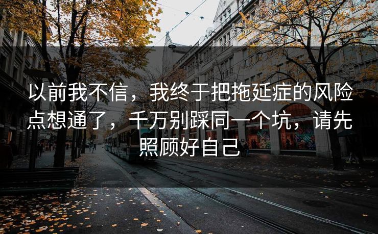 以前我不信，我终于把拖延症的风险点想通了，千万别踩同一个坑，请先照顾好自己