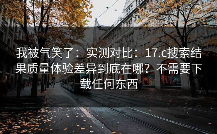 我被气笑了:实测对比:17.c搜索结果质量体验差异到底在哪?不需要下载任何东西 我被气笑了:实测对比:17.c搜索结果质量体验差异到底在哪?不需要下载任何东西