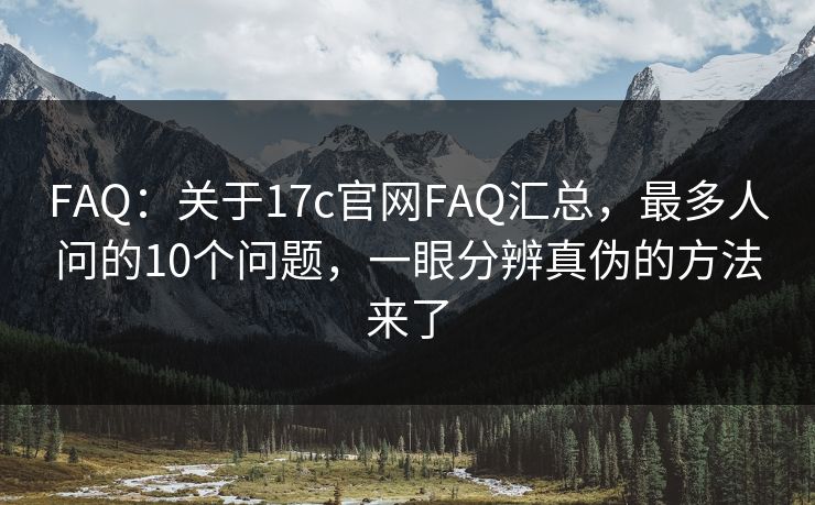 FAQ：关于17c官网FAQ汇总，最多人问的10个问题，一眼分辨真伪的方法来了