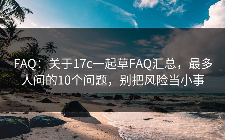 FAQ：关于17c一起草FAQ汇总，最多人问的10个问题，别把风险当小事