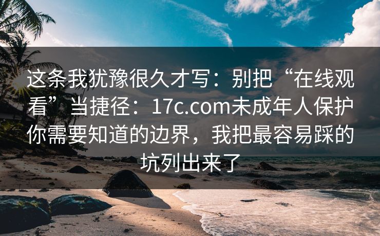 这条我犹豫很久才写：别把“在线观看”当捷径：17c.com未成年人保护你需要知道的边界，我把最容易踩的坑列出来了