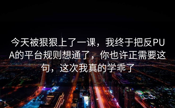 今天被狠狠上了一课,我终于把反PUA的平台规则想通了,你也许正需要这句,这次我真的学乖了 今天被狠狠上了一课,我终于把反PUA的平台规则想通了,你也许正需要这句,这次我真的学乖了