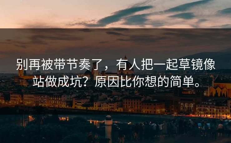 别再被带节奏了,有人把一起草镜像站做成坑?原因比你想的简单。 别再被带节奏了,有人把一起草镜像站做成坑?原因比你想的简单。