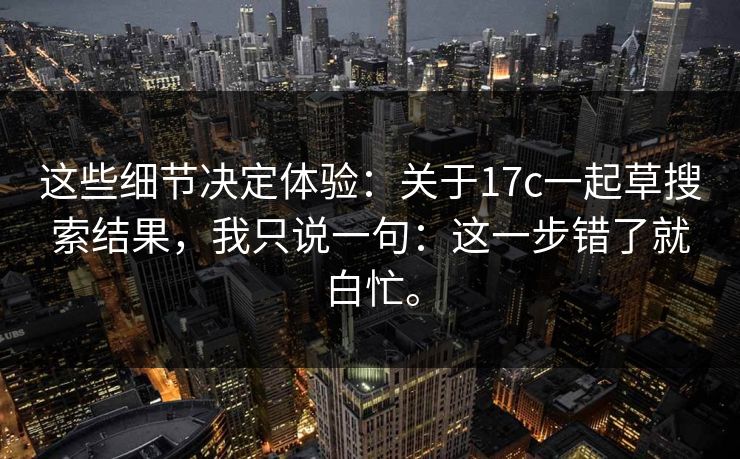 这些细节决定体验：关于17c一起草搜索结果，我只说一句：这一步错了就白忙。