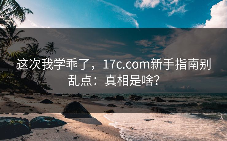 这次我学乖了,17c.com新手指南别乱点:真相是啥? 这次我学乖了,17c.com新手指南别乱点:真相是啥?