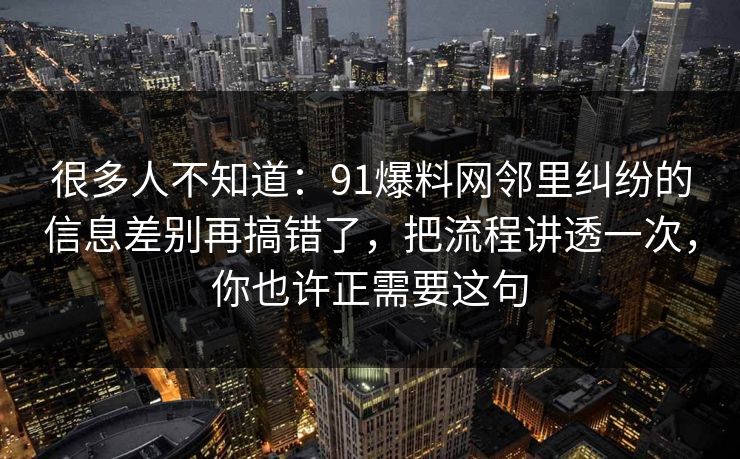 很多人不知道:91爆料网邻里纠纷的信息差别再搞错了,把流程讲透一次,你也许正需要这句 很多人不知道:91爆料网邻里纠纷的信息差别再搞错了,把流程讲透一次,你也许正需要这句