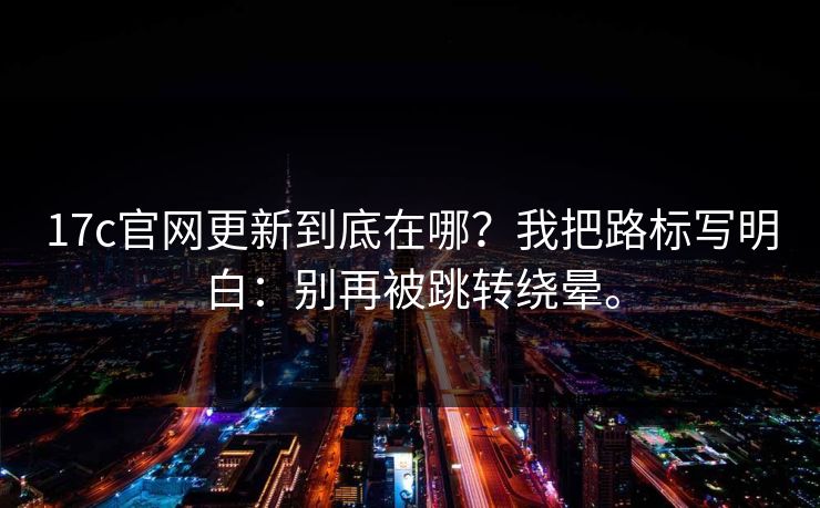 17c官网更新到底在哪?我把路标写明白:别再被跳转绕晕。 17c官网更新到底在哪?我把路标写明白:别再被跳转绕晕。
