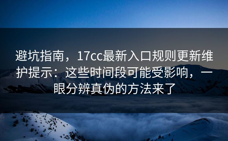 避坑指南，17cc最新入口规则更新维护提示：这些时间段可能受影响，一眼分辨真伪的方法来了