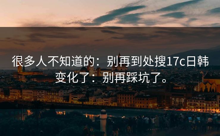 很多人不知道的:别再到处搜17c日韩变化了:别再踩坑了。 很多人不知道的:别再到处搜17c日韩变化了:别再踩坑了。