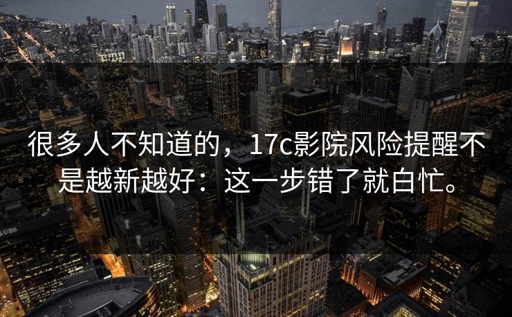 很多人不知道的，17c影院风险提醒不是越新越好：这一步错了就白忙。