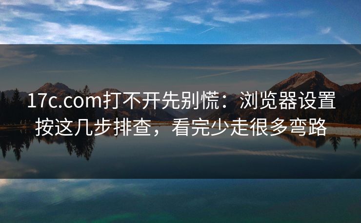17c.com打不开先别慌：浏览器设置按这几步排查，看完少走很多弯路
