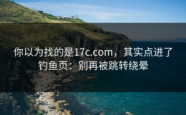 你以为找的是17c.com，其实点进了钓鱼页：别再被跳转绕晕