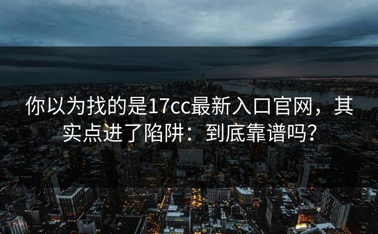 你以为找的是17cc最新入口官网，其实点进了陷阱：到底靠谱吗？
