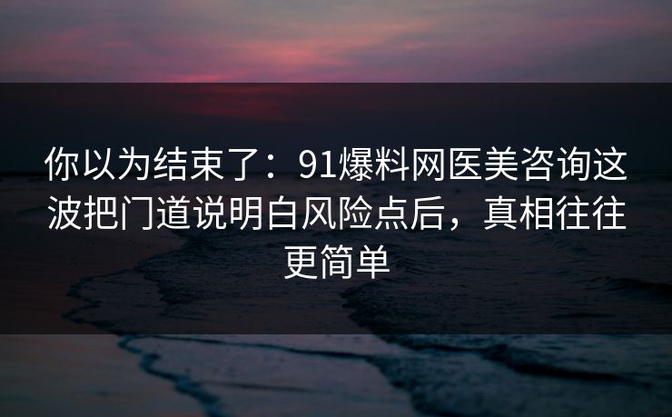 你以为结束了：91爆料网医美咨询这波把门道说明白风险点后，真相往往更简单