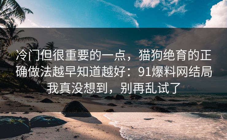 冷门但很重要的一点，猫狗绝育的正确做法越早知道越好：91爆料网结局我真没想到，别再乱试了