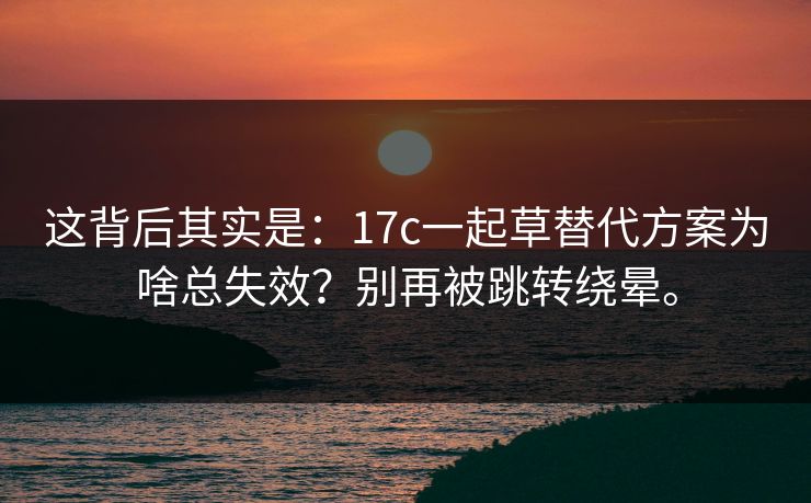 这背后其实是：17c一起草替代方案为啥总失效？别再被跳转绕晕。
