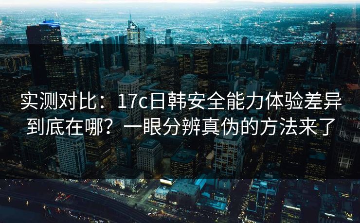 实测对比：17c日韩安全能力体验差异到底在哪？一眼分辨真伪的方法来了