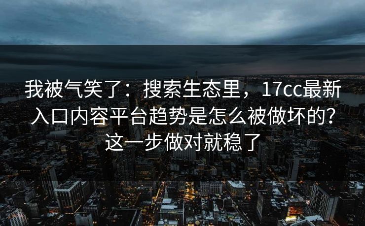我被气笑了：搜索生态里，17cc最新入口内容平台趋势是怎么被做坏的？这一步做对就稳了