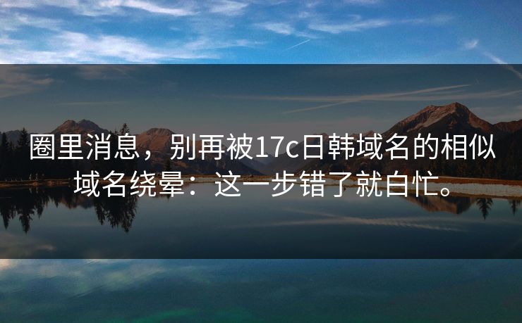 圈里消息，别再被17c日韩域名的相似域名绕晕：这一步错了就白忙。