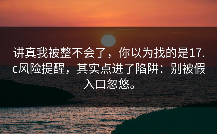 讲真我被整不会了，你以为找的是17.c风险提醒，其实点进了陷阱：别被假入口忽悠。