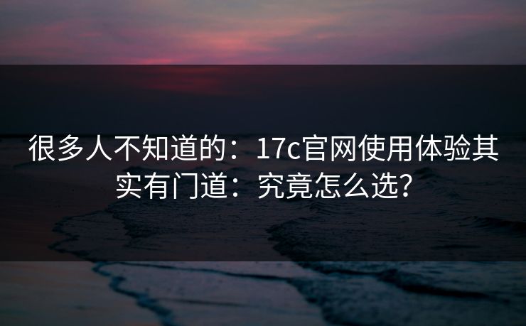 很多人不知道的：17c官网使用体验其实有门道：究竟怎么选？