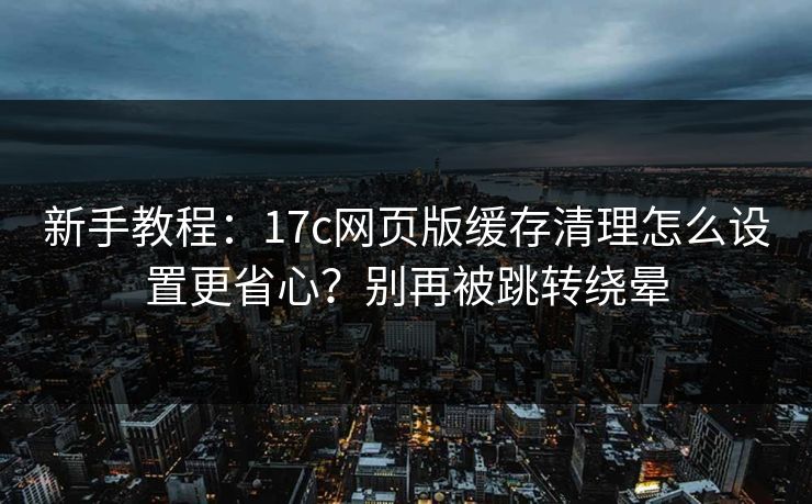 新手教程：17c网页版缓存清理怎么设置更省心？别再被跳转绕晕