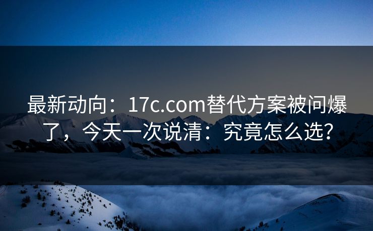 最新动向：17c.com替代方案被问爆了，今天一次说清：究竟怎么选？