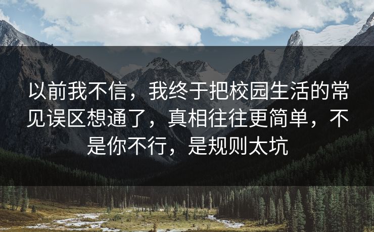 以前我不信，我终于把校园生活的常见误区想通了，真相往往更简单，不是你不行，是规则太坑