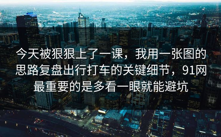 今天被狠狠上了一课，我用一张图的思路复盘出行打车的关键细节，91网最重要的是多看一眼就能避坑