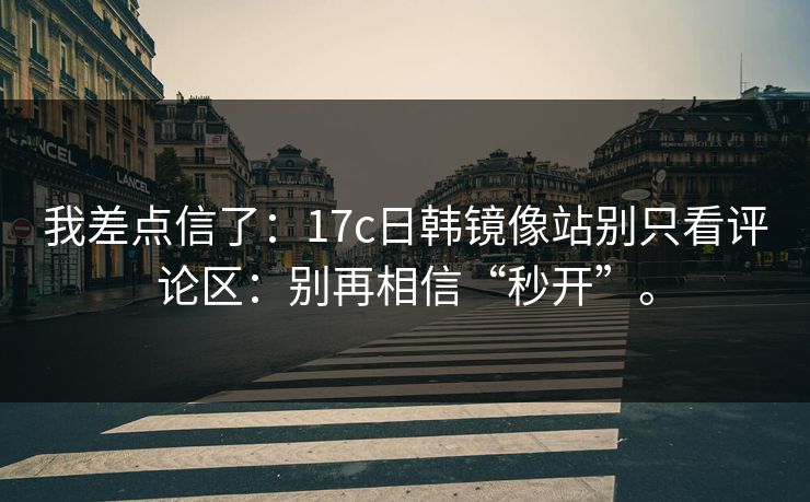 我差点信了：17c日韩镜像站别只看评论区：别再相信“秒开”。