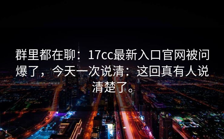群里都在聊：17cc最新入口官网被问爆了，今天一次说清：这回真有人说清楚了。