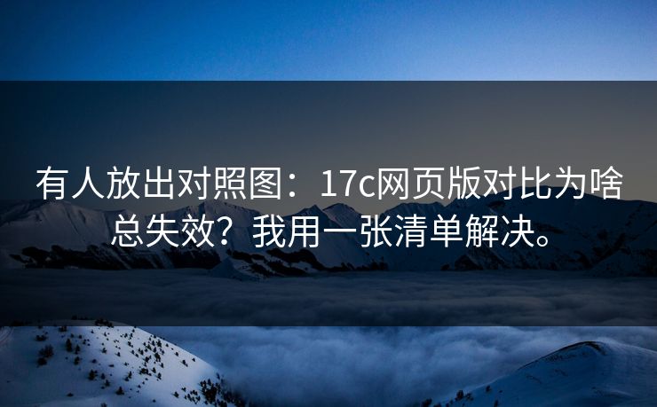 有人放出对照图：17c网页版对比为啥总失效？我用一张清单解决。