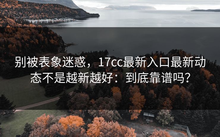 别被表象迷惑,17cc最新入口最新动态不是越新越好:到底靠谱吗? 别被表象迷惑,17cc最新入口最新动态不是越新越好:到底靠谱吗?