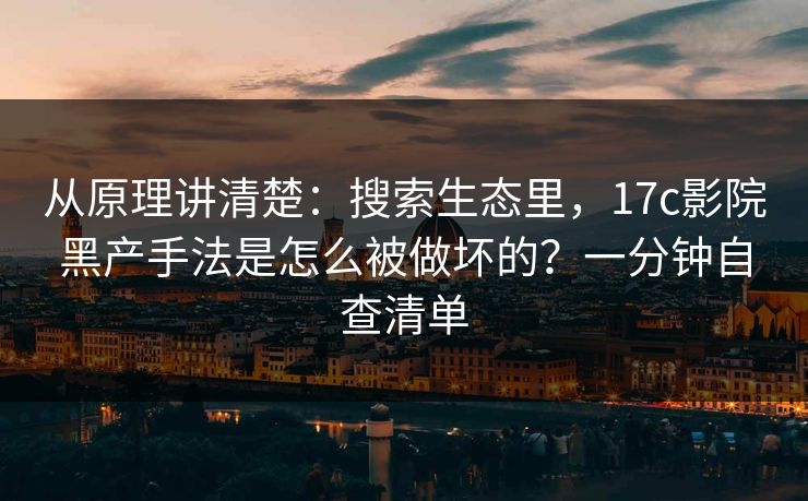 从原理讲清楚：搜索生态里，17c影院黑产手法是怎么被做坏的？一分钟自查清单