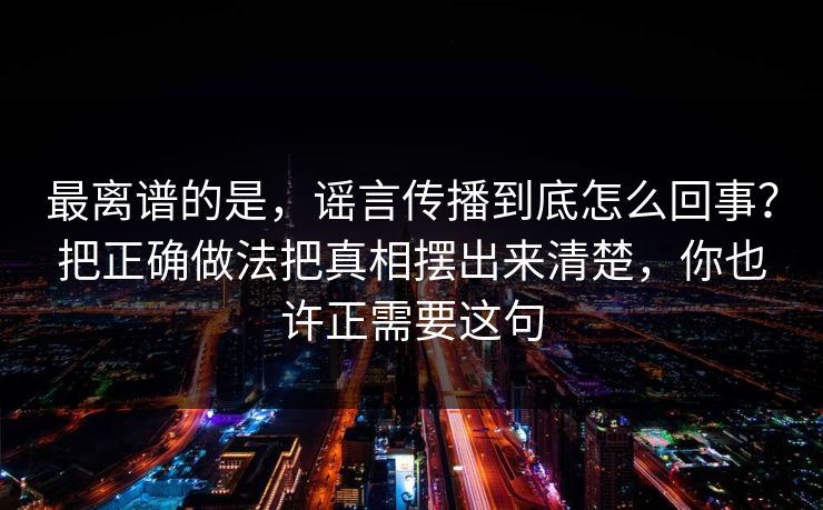 最离谱的是，谣言传播到底怎么回事？把正确做法把真相摆出来清楚，你也许正需要这句