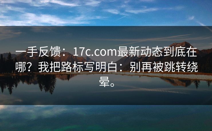 一手反馈：17c.com最新动态到底在哪？我把路标写明白：别再被跳转绕晕。