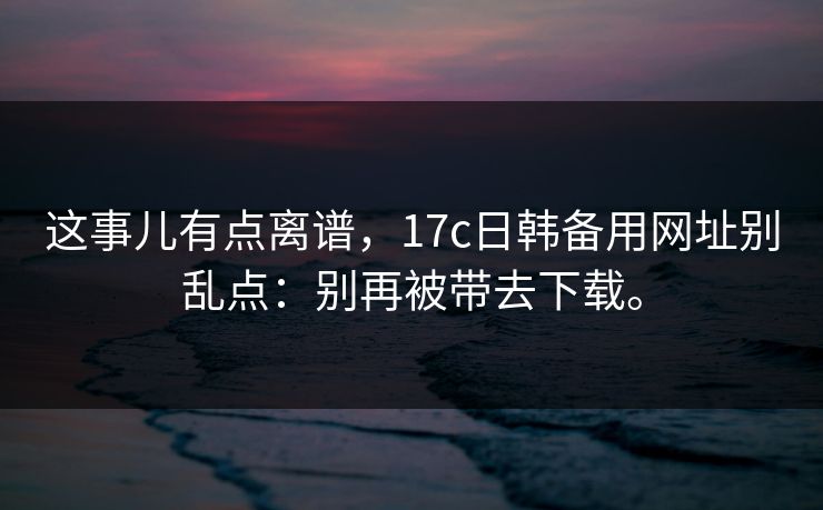 这事儿有点离谱，17c日韩备用网址别乱点：别再被带去下载。