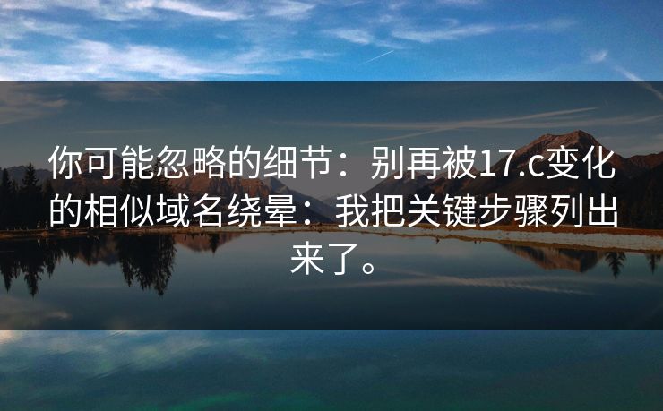 你可能忽略的细节：别再被17.c变化的相似域名绕晕：我把关键步骤列出来了。