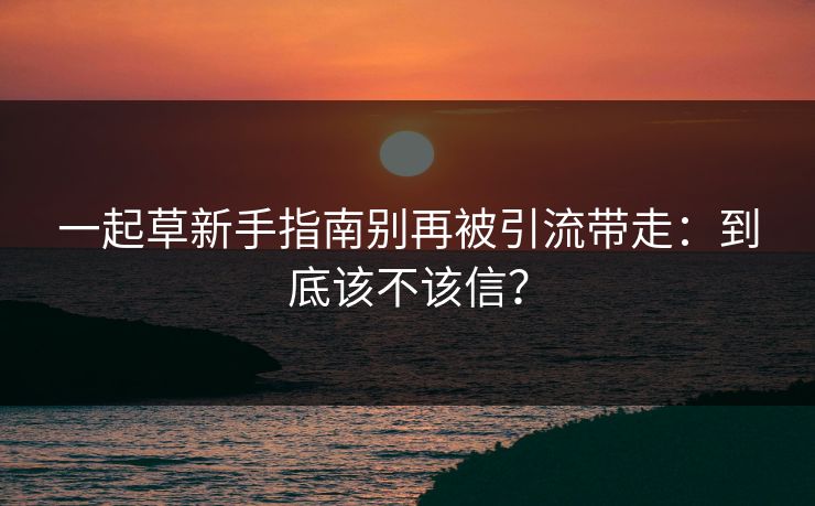 一起草新手指南别再被引流带走：到底该不该信？
