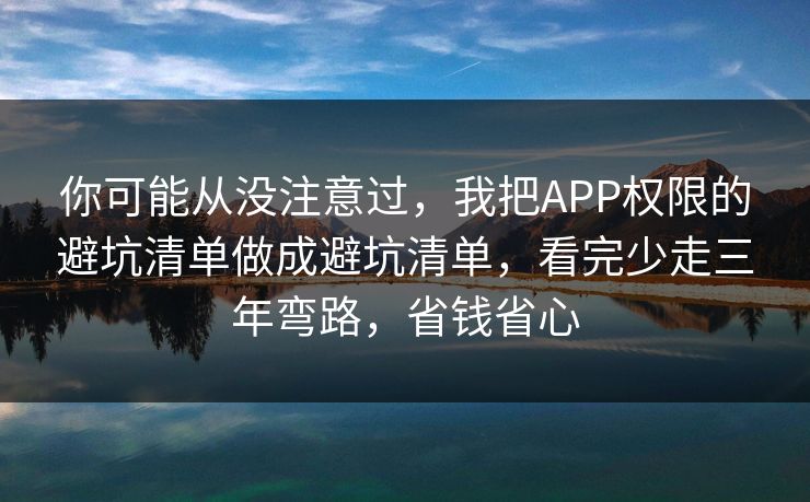你可能从没注意过，我把APP权限的避坑清单做成避坑清单，看完少走三年弯路，省钱省心