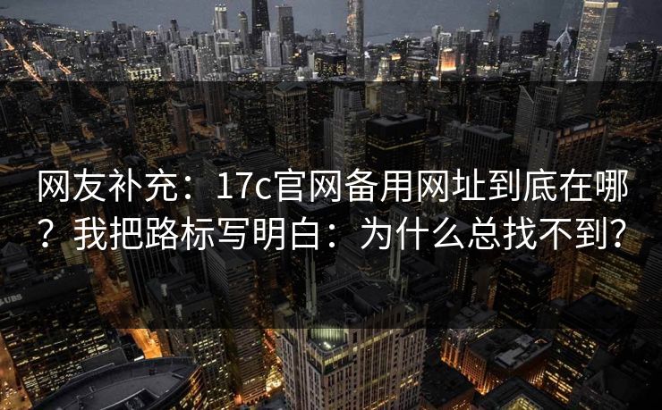 网友补充:17c官网备用网址到底在哪?我把路标写明白:为什么总找不到? 网友补充:17c官网备用网址到底在哪?我把路标写明白:为什么总找不到?