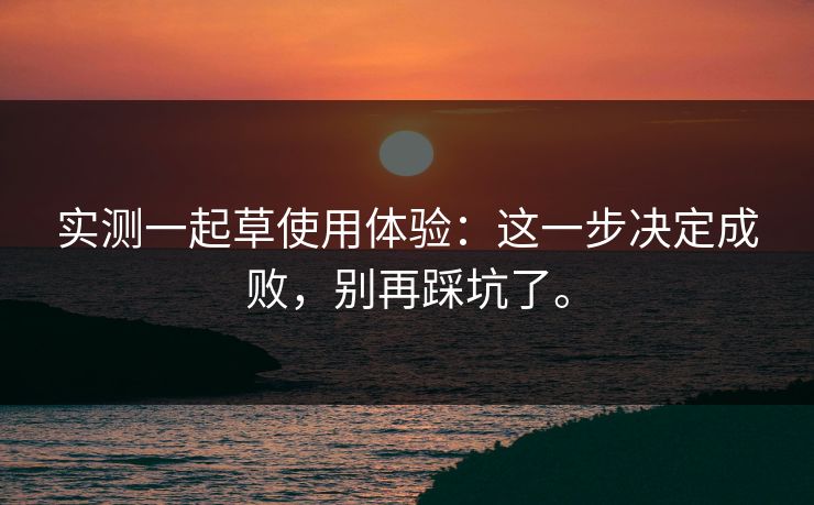 实测一起草使用体验:这一步决定成败,别再踩坑了。 实测一起草使用体验:这一步决定成败,别再踩坑了。