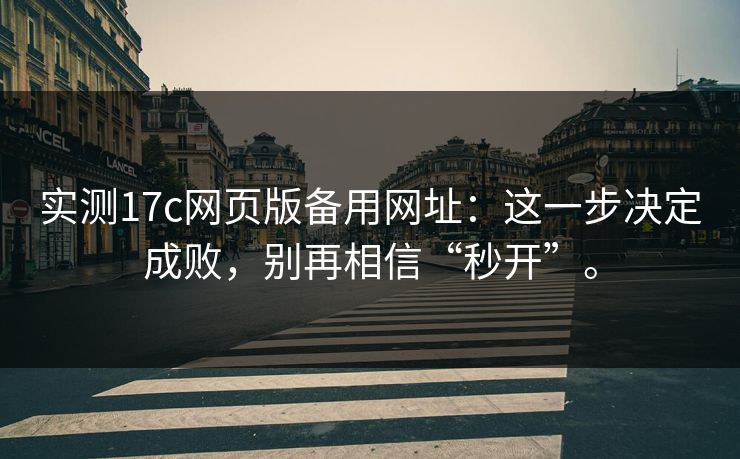 实测17c网页版备用网址：这一步决定成败，别再相信“秒开”。